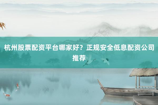 杭州股票配资平台哪家好？正规安全低息配资公司推荐